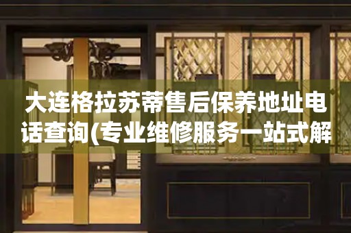 大連格拉蘇蒂售后保養(yǎng)地址電話查詢(專業(yè)維修服務(wù)一站式解決方案)