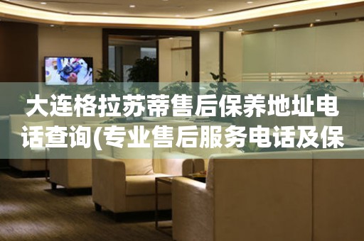 大連格拉蘇蒂售后保養(yǎng)地址電話查詢(專業(yè)售后服務(wù)電話及保養(yǎng)地址查詢方法)