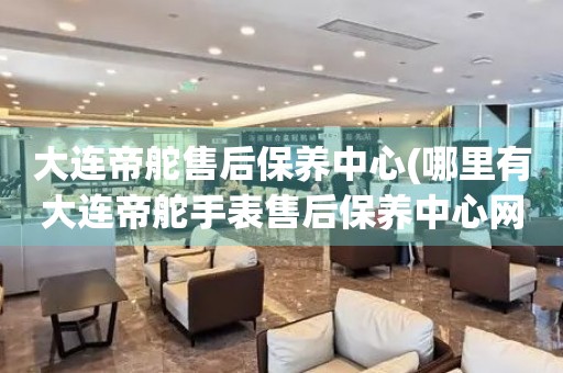 大連帝舵售后保養(yǎng)中心(哪里有大連帝舵手表售后保養(yǎng)中心網(wǎng)點)