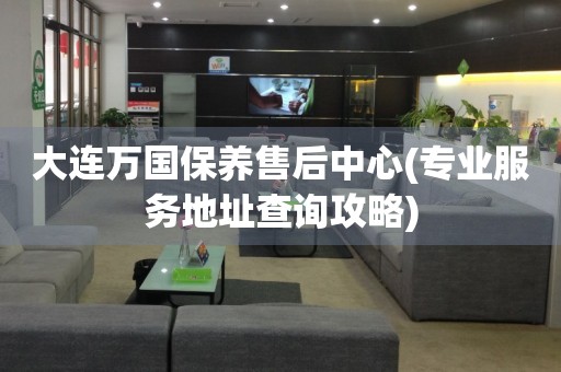 大連萬(wàn)國(guó)保養(yǎng)售后中心(專(zhuān)業(yè)服務(wù)地址查詢(xún)攻略)