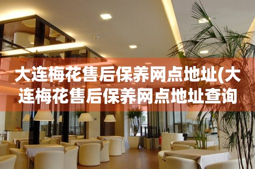 大連梅花售后保養(yǎng)網(wǎng)點地址(大連梅花售后保養(yǎng)網(wǎng)點地址查詢攻略)