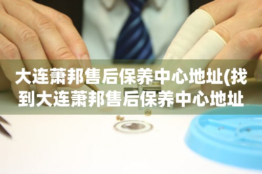 大連蕭邦售后保養(yǎng)中心地址(找到大連蕭邦售后保養(yǎng)中心地址的方法)