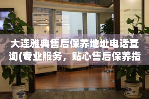 大連雅典售后保養(yǎng)地址電話查詢(專業(yè)服務(wù)，貼心售后保養(yǎng)指南)