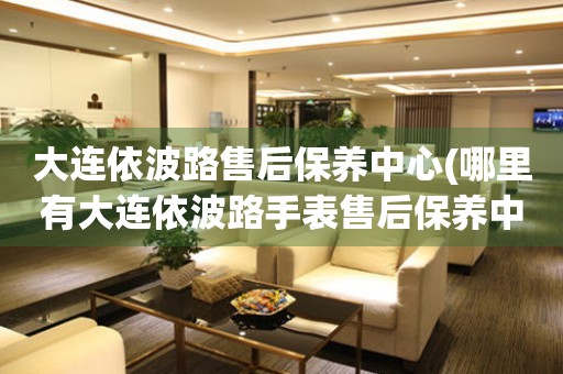 大連依波路售后保養(yǎng)中心(哪里有大連依波路手表售后保養(yǎng)中心網(wǎng)點(diǎn))