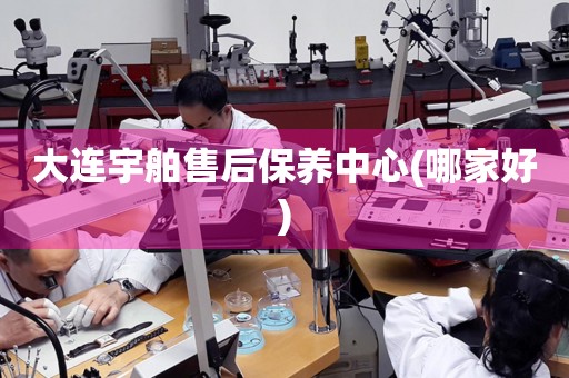 大連宇舶售后保養(yǎng)中心(哪家好)