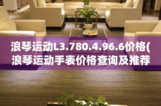 浪琴運動L3.780.4.96.6價格(浪琴運動手表價格查詢及推薦)