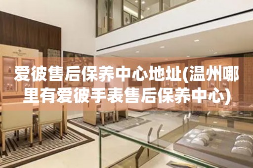 愛彼售后保養(yǎng)中心地址(溫州哪里有愛彼手表售后保養(yǎng)中心)