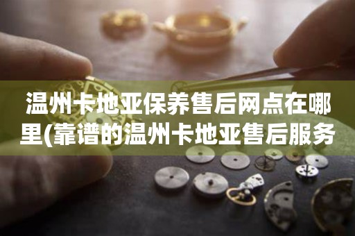溫州卡地亞保養(yǎng)售后網(wǎng)點(diǎn)在哪里(靠譜的溫州卡地亞售后服務(wù)網(wǎng)點(diǎn)查詢)