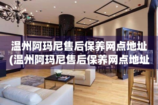 溫州阿瑪尼售后保養(yǎng)網(wǎng)點(diǎn)地址(溫州阿瑪尼售后保養(yǎng)網(wǎng)點(diǎn)地址查詢攻略)