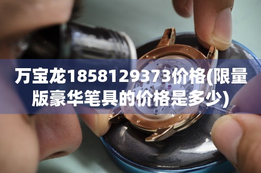 萬寶龍1858129373價格(限量版豪華筆具的價格是多少)