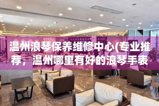 溫州浪琴保養(yǎng)維修中心(專(zhuān)業(yè)推薦，溫州哪里有好的浪琴手表維修店)