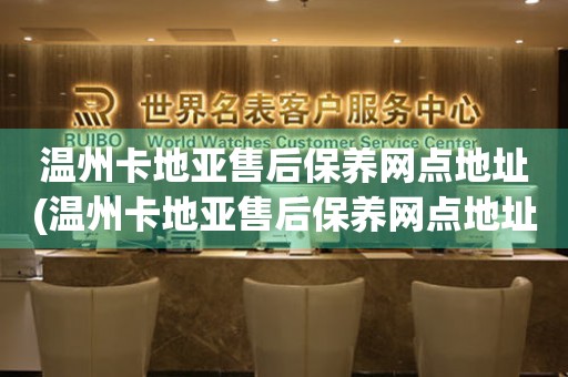 溫州卡地亞售后保養(yǎng)網(wǎng)點(diǎn)地址(溫州卡地亞售后保養(yǎng)網(wǎng)點(diǎn)地址查詢(xún)攻略)