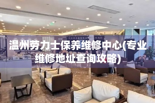 溫州勞力士保養(yǎng)維修中心(專業(yè)維修地址查詢攻略)