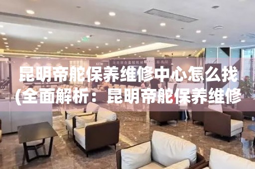 昆明帝舵保養(yǎng)維修中心怎么找(全面解析：昆明帝舵保養(yǎng)維修中心的查找技巧)