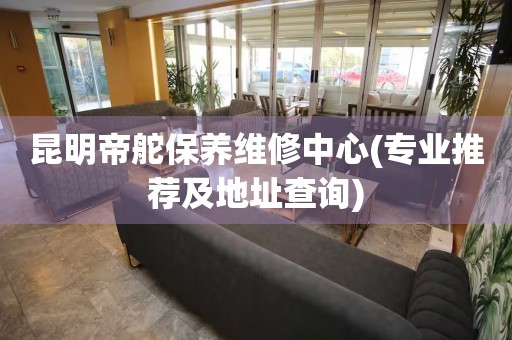 昆明帝舵保養(yǎng)維修中心(專業(yè)推薦及地址查詢)