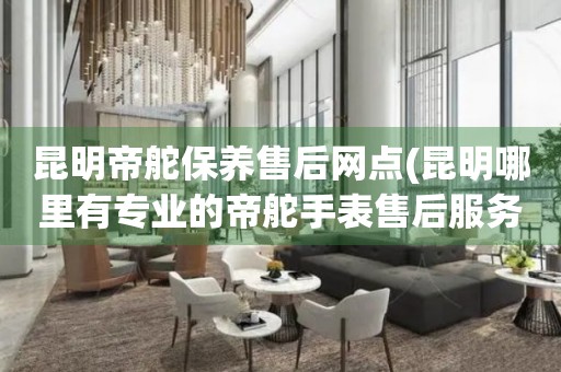 昆明帝舵保養(yǎng)售后網(wǎng)點(diǎn)(昆明哪里有專業(yè)的帝舵手表售后服務(wù))