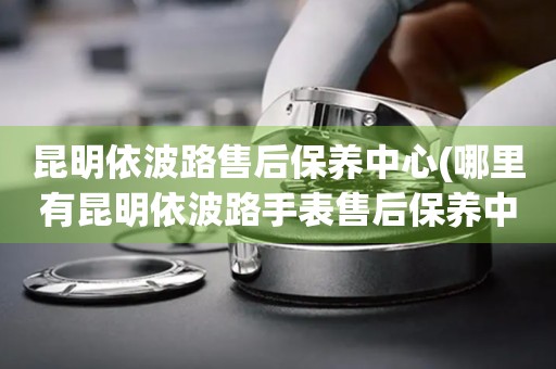 昆明依波路售后保養(yǎng)中心(哪里有昆明依波路手表售后保養(yǎng)中心網(wǎng)點(diǎn))