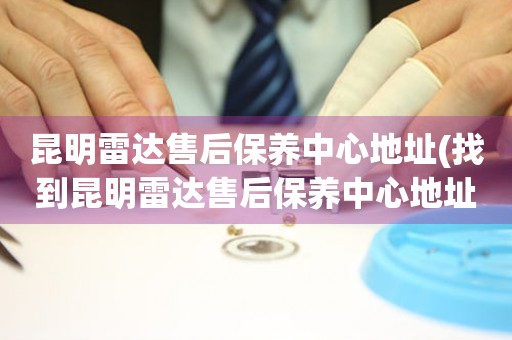 昆明雷達(dá)售后保養(yǎng)中心地址(找到昆明雷達(dá)售后保養(yǎng)中心地址的方法)
