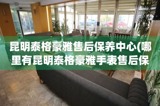 昆明泰格豪雅售后保養(yǎng)中心(哪里有昆明泰格豪雅手表售后保養(yǎng)中心網(wǎng)點(diǎn))