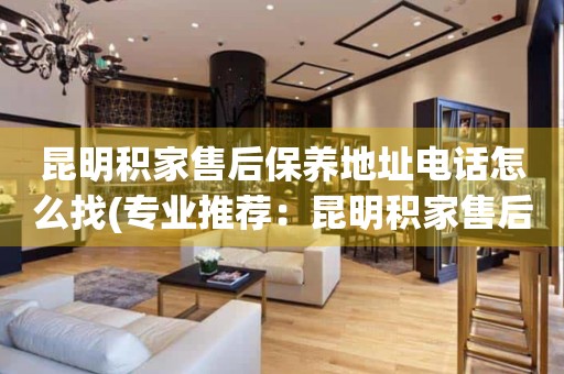 昆明積家售后保養(yǎng)地址電話怎么找(專業(yè)推薦：昆明積家售后保養(yǎng)地址電話查詢攻略)