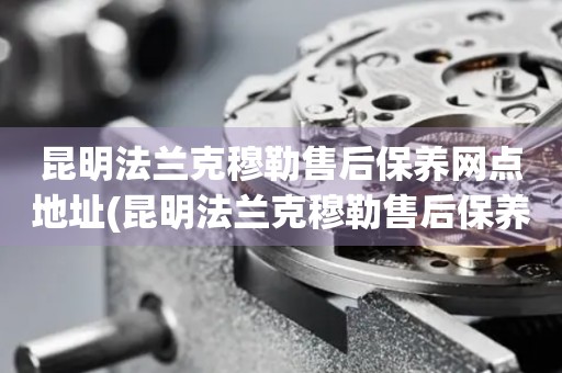 昆明法蘭克穆勒售后保養(yǎng)網(wǎng)點(diǎn)地址(昆明法蘭克穆勒售后保養(yǎng)網(wǎng)點(diǎn)地址查詢攻略)