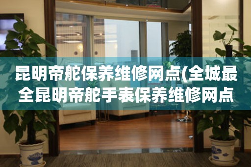 昆明帝舵保養(yǎng)維修網(wǎng)點(diǎn)(全城最全昆明帝舵手表保養(yǎng)維修網(wǎng)點(diǎn)推薦)