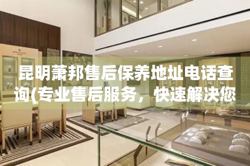 昆明蕭邦售后保養(yǎng)地址電話查詢(專業(yè)售后服務(wù)，快速解決您的問題)