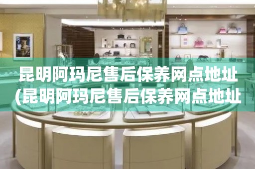 昆明阿瑪尼售后保養(yǎng)網(wǎng)點地址(昆明阿瑪尼售后保養(yǎng)網(wǎng)點地址查詢攻略)