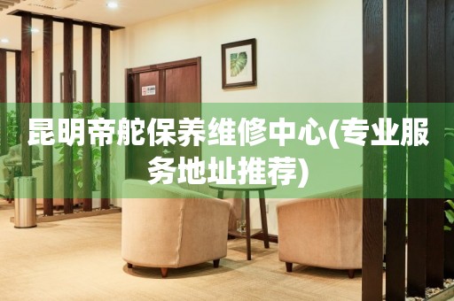 昆明帝舵保養(yǎng)維修中心(專業(yè)服務(wù)地址推薦)