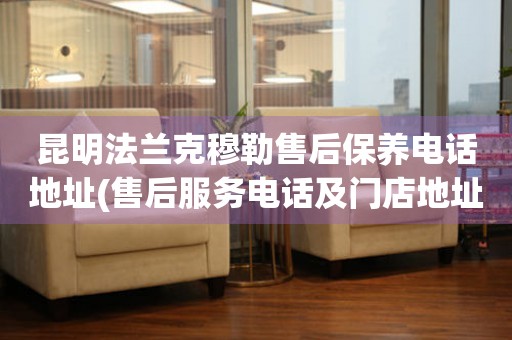 昆明法蘭克穆勒售后保養(yǎng)電話地址(售后服務(wù)電話及門店地址查詢)