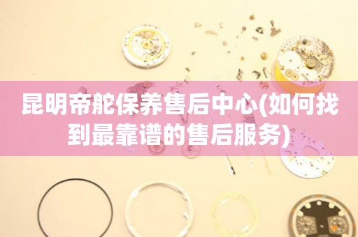 昆明帝舵保養(yǎng)售后中心(如何找到最靠譜的售后服務(wù))