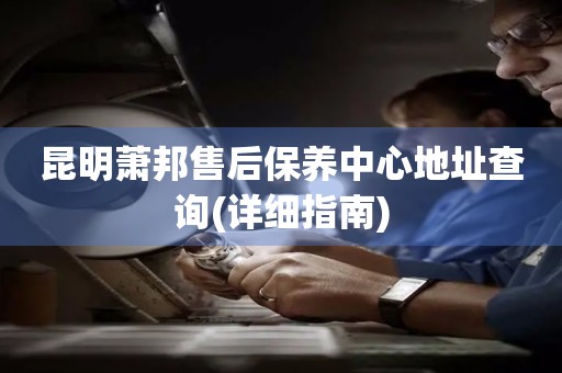 昆明蕭邦售后保養(yǎng)中心地址查詢(詳細(xì)指南)