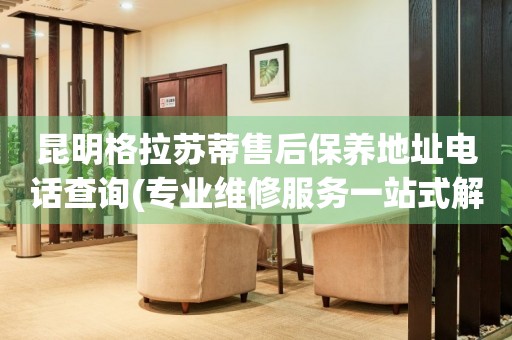 昆明格拉蘇蒂售后保養(yǎng)地址電話查詢(專業(yè)維修服務(wù)一站式解決方案)