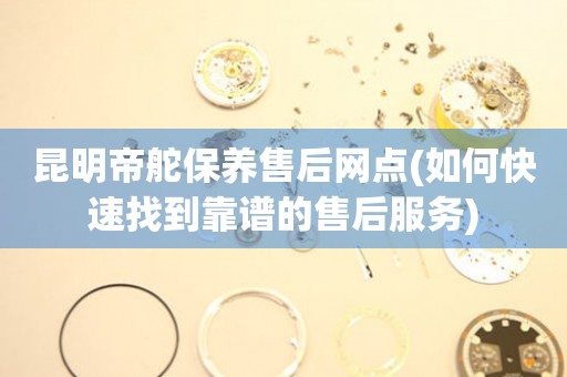 昆明帝舵保養(yǎng)售后網(wǎng)點(diǎn)(如何快速找到靠譜的售后服務(wù))