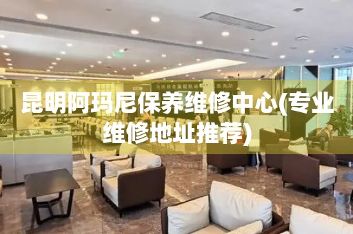 昆明阿瑪尼保養(yǎng)維修中心(專業(yè)維修地址推薦)