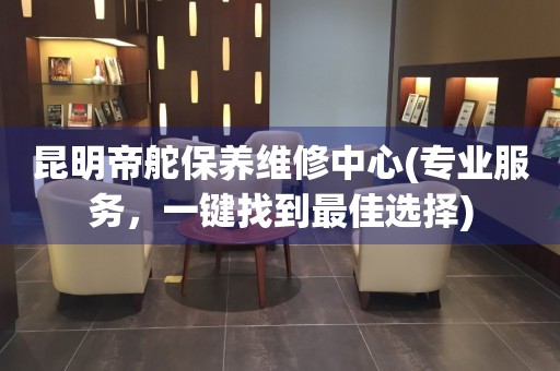 昆明帝舵保養(yǎng)維修中心(專業(yè)服務(wù)，一鍵找到最佳選擇)