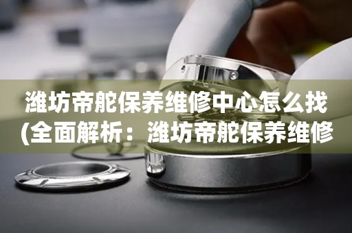 濰坊帝舵保養(yǎng)維修中心怎么找(全面解析：濰坊帝舵保養(yǎng)維修中心的查找技巧)