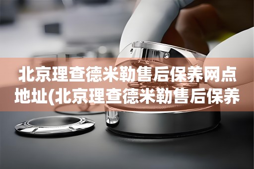 北京理查德米勒售后保養(yǎng)網(wǎng)點(diǎn)地址(北京理查德米勒售后保養(yǎng)網(wǎng)點(diǎn)地址查詢及服務(wù)指南)