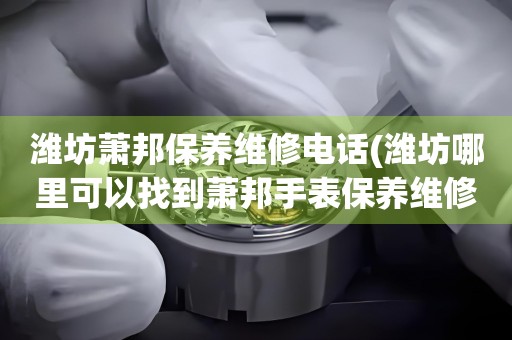 濰坊蕭邦保養(yǎng)維修電話(濰坊哪里可以找到蕭邦手表保養(yǎng)維修服務(wù))