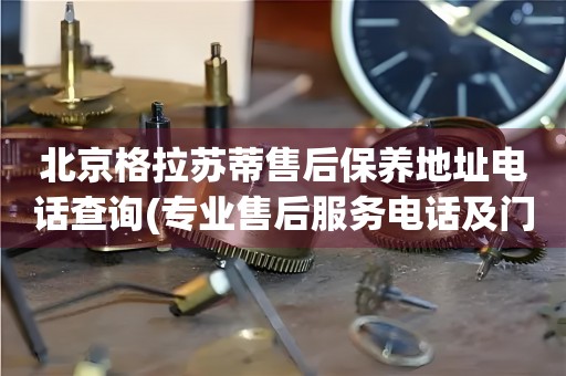 北京格拉蘇蒂售后保養(yǎng)地址電話查詢(專業(yè)售后服務(wù)電話及門店地址)