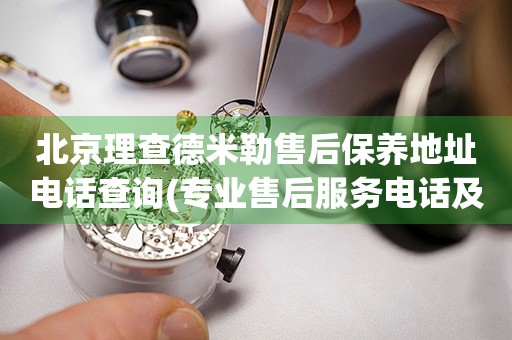 北京理查德米勒售后保養(yǎng)地址電話查詢(專業(yè)售后服務(wù)電話及門店地址)
