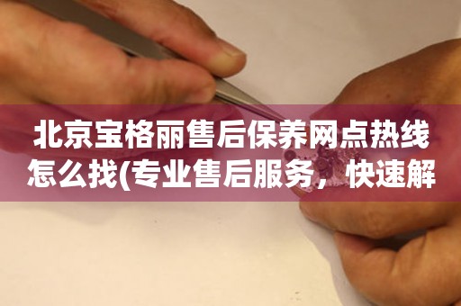 北京寶格麗售后保養(yǎng)網(wǎng)點熱線怎么找(專業(yè)售后服務(wù)，快速解決您的問題)