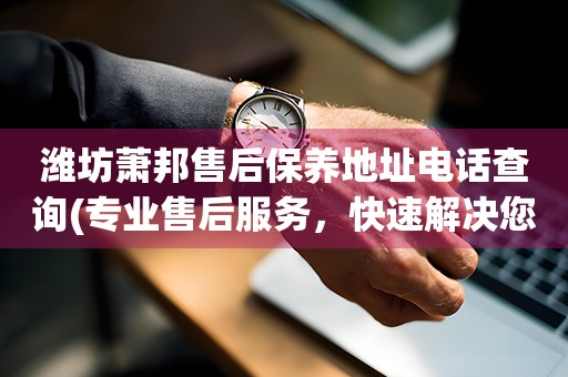 濰坊蕭邦售后保養(yǎng)地址電話查詢(專業(yè)售后服務(wù)，快速解決您的問題)