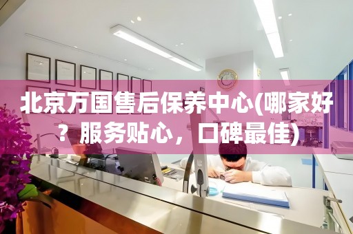北京萬國售后保養(yǎng)中心(哪家好？服務(wù)貼心，口碑最佳)