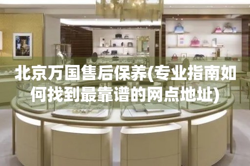 北京萬國售后保養(yǎng)(專業(yè)指南如何找到最靠譜的網(wǎng)點(diǎn)地址)