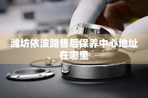 濰坊依波路售后保養(yǎng)中心地址在哪里