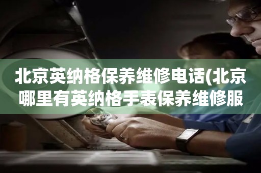 北京英納格保養(yǎng)維修電話(北京哪里有英納格手表保養(yǎng)維修服務(wù))