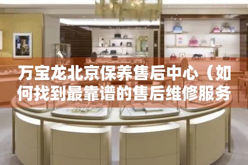 萬寶龍北京保養(yǎng)售后中心（如何找到最靠譜的售后維修服務）