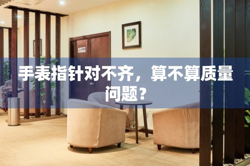 手表指針對不齊，算不算質(zhì)量問題？