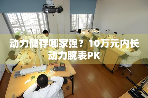 動(dòng)力儲存哪家強(qiáng)？10萬元內(nèi)長動(dòng)力腕表PK